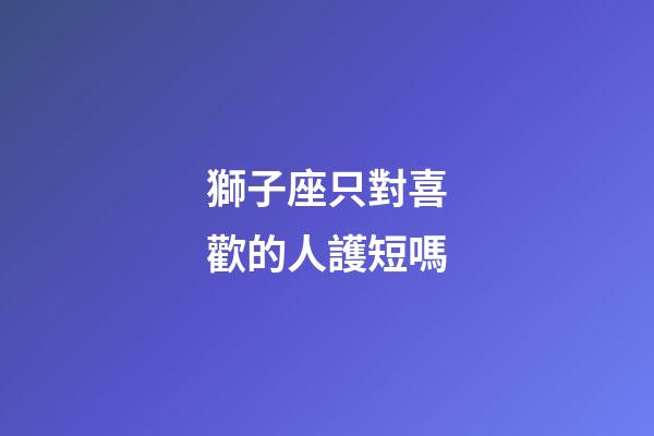 獅子座只對喜歡的人護短嗎-第1張-星座運勢-玄機派
