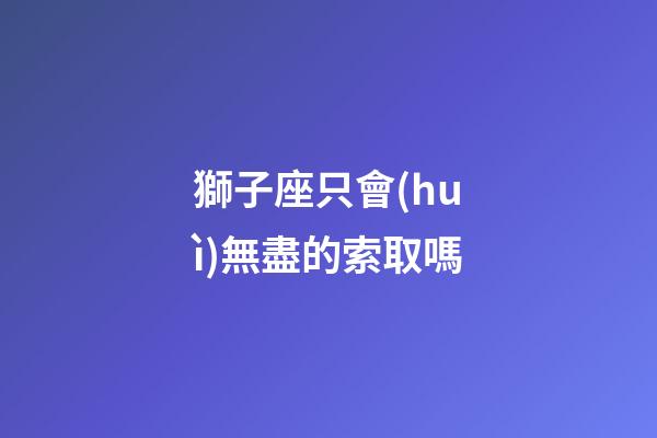 獅子座只會(huì)無盡的索取嗎-第1張-星座運(yùn)勢(shì)-玄機(jī)派