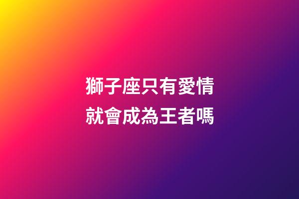 獅子座只有愛情就會成為王者嗎-第1張-星座運勢-玄機派