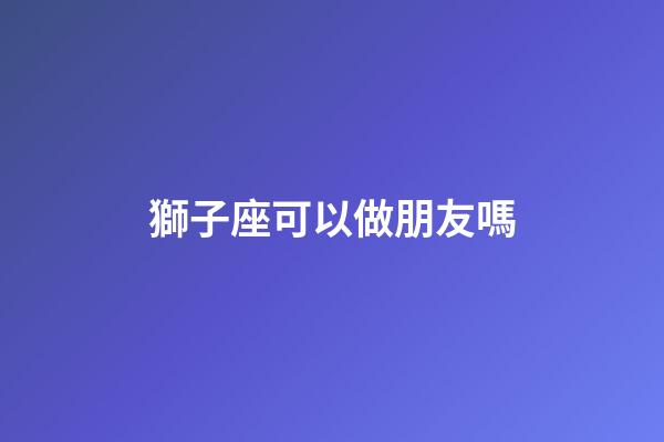 獅子座可以做朋友嗎-第1張-星座運勢-玄機派