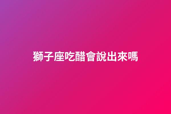 獅子座吃醋會說出來嗎-第1張-星座運勢-玄機派