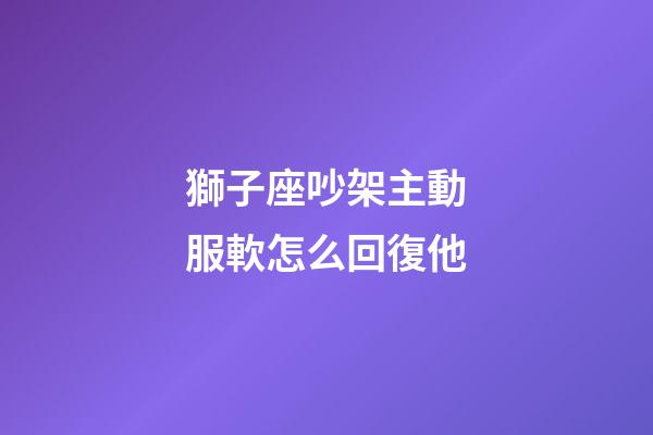 獅子座吵架主動服軟怎么回復他-第1張-星座運勢-玄機派