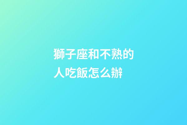獅子座和不熟的人吃飯怎么辦-第1張-星座運勢-玄機派