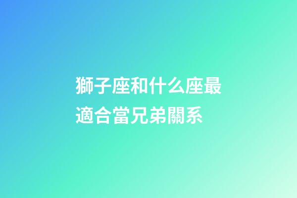 獅子座和什么座最適合當兄弟關系-第1張-星座運勢-玄機派