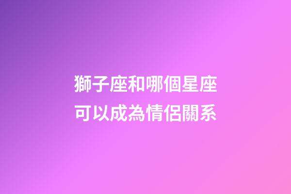 獅子座和哪個星座可以成為情侶關系-第1張-星座運勢-玄機派