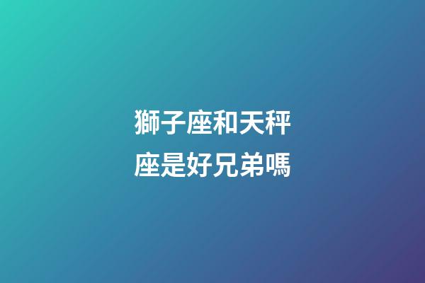 獅子座和天秤座是好兄弟嗎-第1張-星座運勢-玄機派