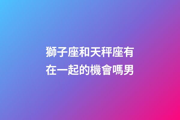 獅子座和天秤座有在一起的機會嗎男-第1張-星座運勢-玄機派
