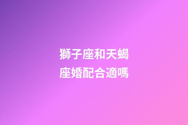 獅子座和天蝎座婚配合適嗎-第1張-星座運勢-玄機派