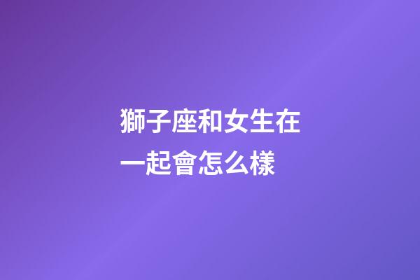 獅子座和女生在一起會怎么樣-第1張-星座運勢-玄機派