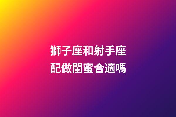 獅子座和射手座配做閨蜜合適嗎