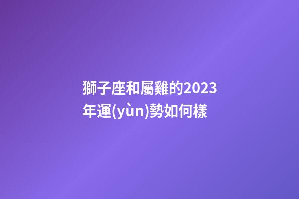 獅子座和屬雞的2023年運(yùn)勢如何樣-第1張-星座運(yùn)勢-玄機(jī)派