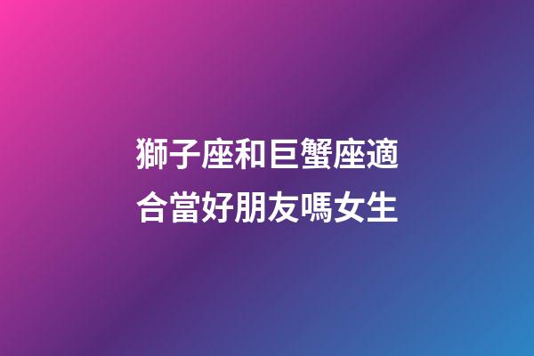 獅子座和巨蟹座適合當好朋友嗎女生-第1張-星座運勢-玄機派