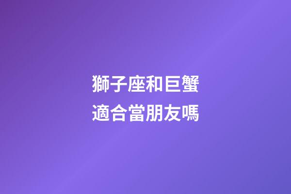 獅子座和巨蟹適合當朋友嗎-第1張-星座運勢-玄機派