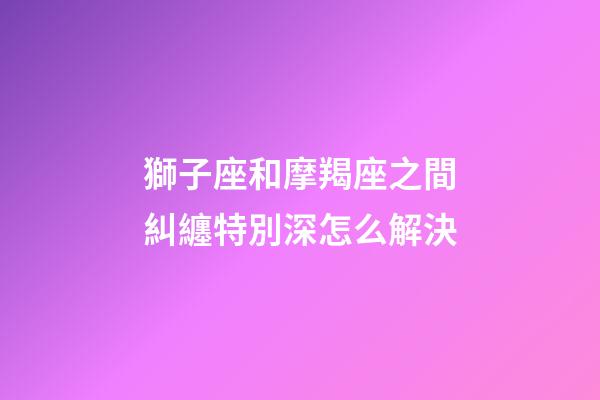 獅子座和摩羯座之間糾纏特別深怎么解決-第1張-星座運勢-玄機派