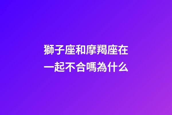 獅子座和摩羯座在一起不合嗎為什么-第1張-星座運勢-玄機派