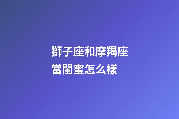 獅子座和摩羯座當閨蜜怎么樣-第1張-星座運勢-玄機派