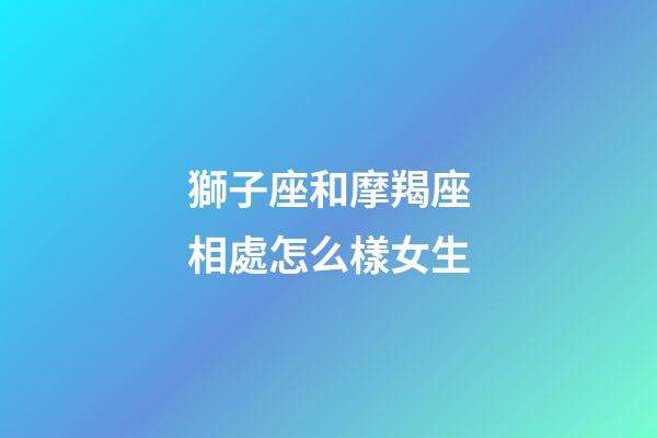 獅子座和摩羯座相處怎么樣女生-第1張-星座運勢-玄機派