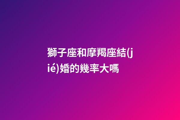 獅子座和摩羯座結(jié)婚的幾率大嗎-第1張-星座運(yùn)勢(shì)-玄機(jī)派