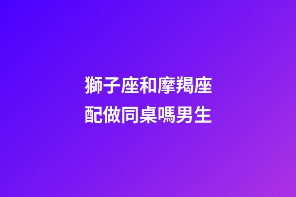 獅子座和摩羯座配做同桌嗎男生-第1張-星座運勢-玄機派