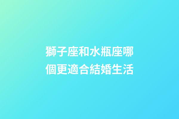 獅子座和水瓶座哪個更適合結婚生活-第1張-星座運勢-玄機派