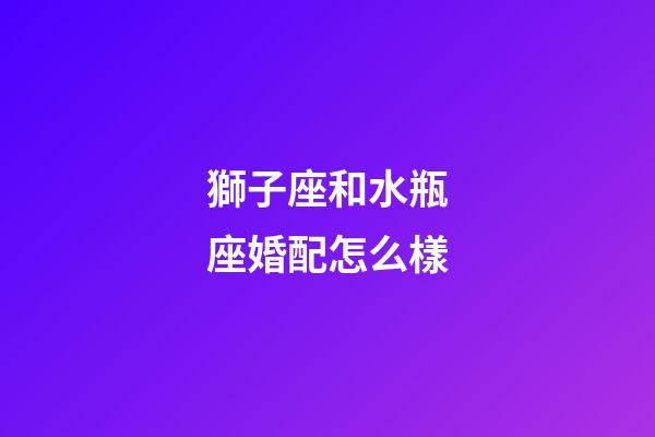 獅子座和水瓶座婚配怎么樣-第1張-星座運勢-玄機派