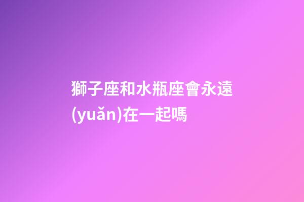 獅子座和水瓶座會永遠(yuǎn)在一起嗎-第1張-星座運(yùn)勢-玄機(jī)派