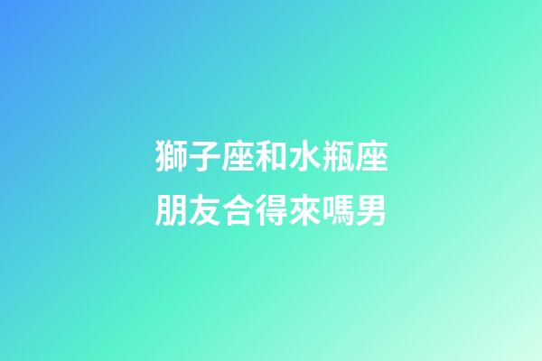 獅子座和水瓶座朋友合得來嗎男-第1張-星座運勢-玄機派