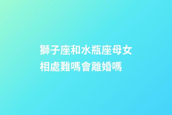 獅子座和水瓶座母女相處難嗎會離婚嗎-第1張-星座運勢-玄機派