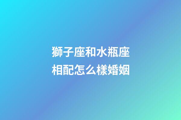 獅子座和水瓶座相配怎么樣婚姻-第1張-星座運勢-玄機派
