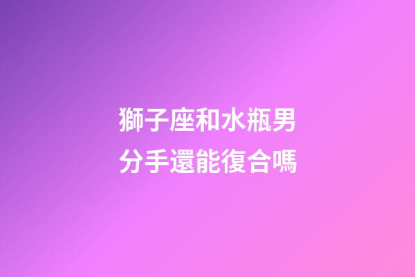 獅子座和水瓶男分手還能復合嗎-第1張-星座運勢-玄機派