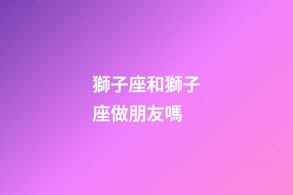 獅子座和獅子座做朋友嗎-第1張-星座運勢-玄機派
