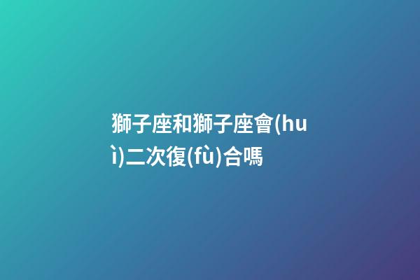 獅子座和獅子座會(huì)二次復(fù)合嗎-第1張-星座運(yùn)勢(shì)-玄機(jī)派