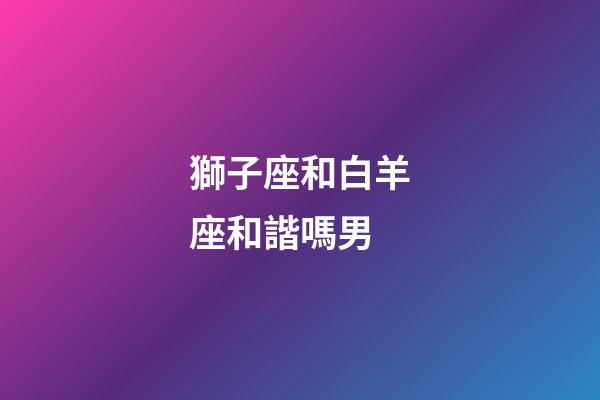 獅子座和白羊座和諧嗎男-第1張-星座運勢-玄機派