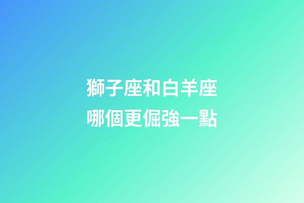 獅子座和白羊座哪個更倔強一點-第1張-星座運勢-玄機派