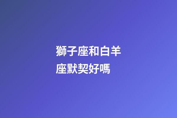 獅子座和白羊座默契好嗎-第1張-星座運勢-玄機派
