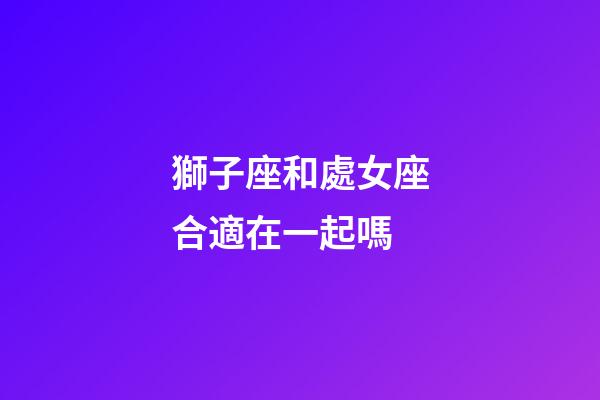 獅子座和處女座合適在一起嗎-第1張-星座運勢-玄機派
