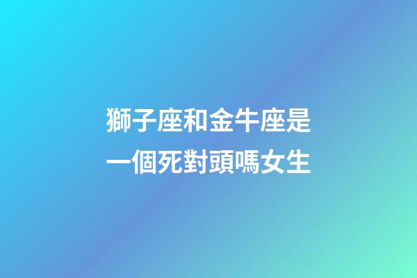 獅子座和金牛座是一個死對頭嗎女生-第1張-星座運勢-玄機派