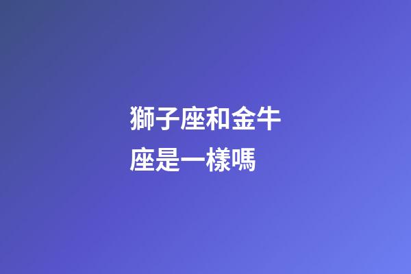 獅子座和金牛座是一樣嗎-第1張-星座運勢-玄機派