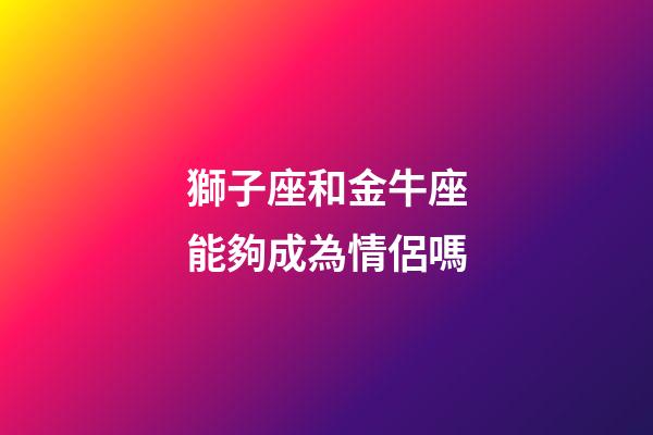 獅子座和金牛座能夠成為情侶嗎-第1張-星座運勢-玄機派