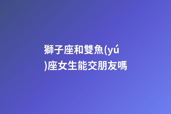 獅子座和雙魚(yú)座女生能交朋友嗎-第1張-星座運(yùn)勢(shì)-玄機(jī)派
