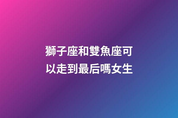 獅子座和雙魚座可以走到最后嗎女生-第1張-星座運勢-玄機派