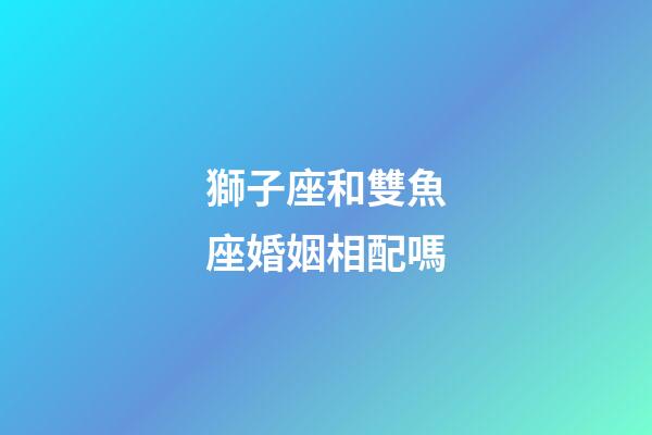 獅子座和雙魚座婚姻相配嗎-第1張-星座運勢-玄機派