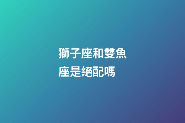 獅子座和雙魚座是絕配嗎-第1張-星座運勢-玄機派