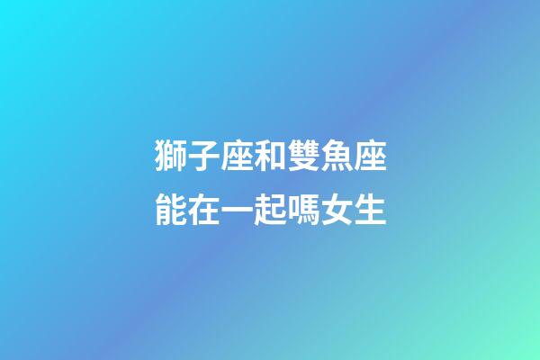 獅子座和雙魚座能在一起嗎女生-第1張-星座運勢-玄機派