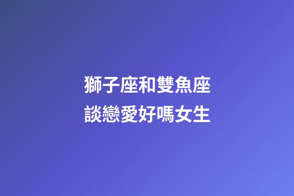 獅子座和雙魚座談戀愛好嗎女生-第1張-星座運勢-玄機派