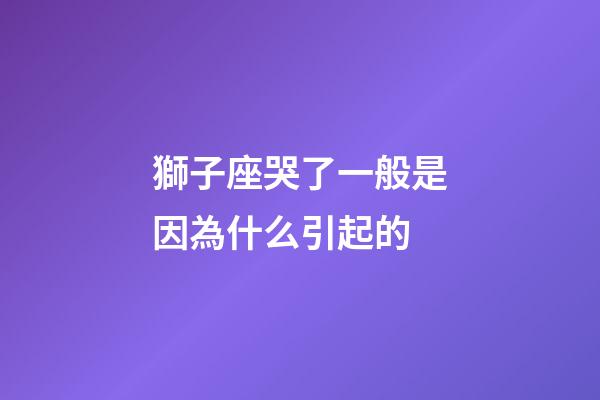 獅子座哭了一般是因為什么引起的-第1張-星座運勢-玄機派