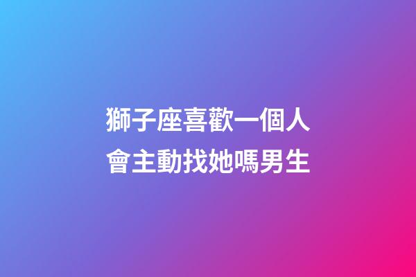 獅子座喜歡一個人會主動找她嗎男生-第1張-星座運勢-玄機派