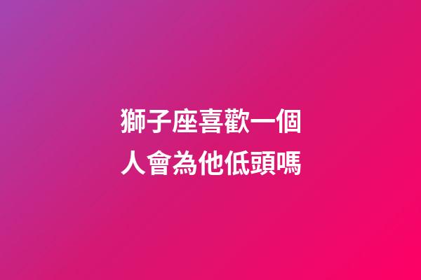 獅子座喜歡一個人會為他低頭嗎-第1張-星座運勢-玄機派