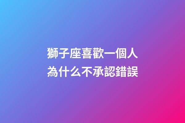 獅子座喜歡一個人為什么不承認錯誤-第1張-星座運勢-玄機派