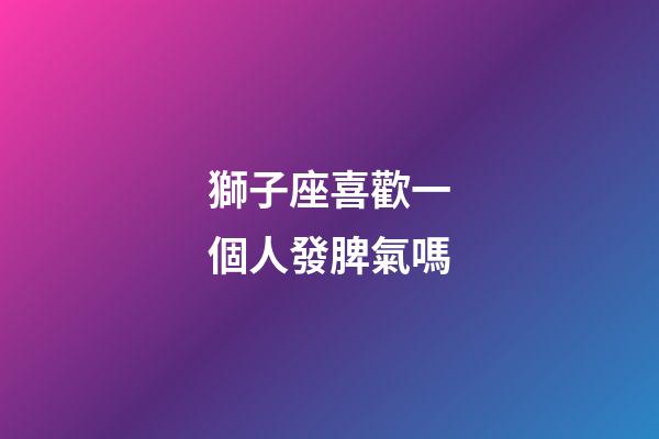 獅子座喜歡一個人發脾氣嗎-第1張-星座運勢-玄機派